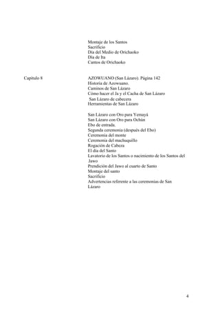 Montaje de los Santos
Sacrificio
Día del Medio de Orichaoko
Día de Ita
Cantos de Orichaoko
Capítulo 8 AZOWUANO (San Lázaro). Página 142
Historia de Azowuano.
Caminos de San Lázaro
Cómo hacer el Ja y el Cacha de San Lázaro
San Lázaro de cabecera
Herramientas de San Lázaro
San Lázaro con Oro para Yemayá
San Lázaro con Oro para Ochún
Ebo de entrada.
Segunda ceremonia (después del Ebo)
Ceremonia del monte
Ceremonia del machuquillo
Rogación de Cabeza
El día del Santo
Lavatorio de los Santos o nacimiento de los Santos del
Jawo
Prendición del Jawo al cuarto de Santo
Montaje del santo
Sacrificio
Advertencias referente a las ceremonias de San
Lázaro
4
 