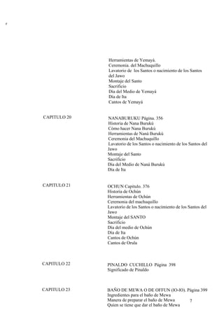 r
Herramientas de Yemayá.
Ceremonia. del Machuquillo
Lavatorio de los Santos o nacimiento de los Santos
del Jawo
Montaje del Santo
Sacrificio
Día del Medio de Yemayá
Día de Ita
Cantos de Yemayá
CAPITULO 20 NANABURUKU Página. 356
Historia de Nana Burukú
Cómo hacer Nana Burukú
Herramientas de Naná Burukú
Ceremonia del Machuquillo
Lavatorio de los Santos o nacimiento de los Santos del
Jawo
Montaje del Santo
Sacrificio
Día del Medio de Naná Burukú
Día de Ita
CAPITULO 21 OCHUN Capitulo. 376
Historia de Ochún
Herramientas de Ochún
Ceremonia del machuquillo
Lavatorio de los Santos o nacimiento de los Santos del
Jawo
Montaje del SANTO
Sacrificio
Día del medio de Ochún
Día de Ita
Cantos de Ochún
Cantos de Orula
CAPITULO 22 PINALDO CUCHILLO Página 398
Significado de Pinaldo
CAPITULO 23
7
BAÑO DE MEWA O DE OFFUN (lO-lO). Página 399
Ingredientes para el baño de Mewa
Manera de preparar el baño de Mewa
Quien se tiene que dar el baño de Mewa
 