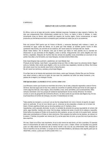 CAPITULO 1
ORIGEN DE LOS SANTOS AFRICANOS
En África, como en el resto del mundo, existen distintas creencias, fundadas en algo original o histórico. Se
dice que antiguamente Dios (Olodumare) andaba por la Tierra, no había ni tierra ni árboles, ni nada,
únicamente rocas en llanos; esto sucedió por espacio de muchos siglos. Como consecuencia, el vapor
producido por las llamas acumuló en el espacio gran cantidad de nubes que ya no se sostenían.
Esto era porque Olofi quería que se hiciera el Mundo, y entonces descargó esta nublosa o vapor, ya
convertida en agua, sobre las llamas; en la parte que más trabajó, la candela quemó mucho el área
quedando más honda y se convirtió en los océanos. Ahí nacen todos los Yemayas del mar, desde
Okute hasta Olokún. Así el africano cree que la llama que había en éste planeta era la voluntad de
Olodumare; lo que iluminaba el Sol (Algallú) y todo lo demás. Antiguamente este santo (Algallú) era mas
temido y espetado. Después de muchos días las cenizas de aquellas rocas encendidas se acumuló en las
partes mas altas y fue formando una masa fangosa, era ésta la tierra Orlsha Oko.
Esta masa fangosa trajo pudrición y epidemias; así nace Babalú Ayé.
Producto de las hierbas, nace Osaín. Las grandes lomas son Oke; en ellas nacen los volcanes donde: Oggún
echa su metralla. Este volcán para Algallú y éste es el oricha mas respetado y temido en África. De la lava
del volcán nacen los ríos (donde nace Ochún y Nana Burukú).
De ahí nacen los caminos y veredas y el príncipe Elegwá.
Si se fijan bien en la historia del nacimiento de la tierra, verán que Yemayá y Orisha Oko son los Orichas
que nacen primero y ésta es la razón de que sean los creadores de todos los seres humanos y los
padres de la religión y la mitología Yoruba.
POR QUE SE USAN LAS PIEDRAS EN EL SANTO AFRICANO
Los Africanos creían que el santo se marchaba de la tierra, iba al cielo y después regresaba a esta en forma
de lluvia. Que esa agua caía en los ríos y estos se convertían en piedras chinas que toman el color según el
orisha (algunas blancas, otras negras, otras amarillas y rosa, otras carmelitas y así sucesivamente). Ellos
siempre veneraban a los ríos porque ahí estaba la representación de los orichas africanos. Si el lector
conoce un poco de geografía del continente africano, se dará cuenta de que donde esta Nigeria hay 16 ríos;
el principal lleva el nombre de Changó y los otros 15 desembocan en éste.
Tales piedras se recogían y a una por una se les iba preguntando con coco si tenían el espíritu de algún
santo en particular. Si con el coco decían que sí, entonces se les preparaba y lavaba con el omiero de
Osaín. Omiero significa el baño que se da a las piedras con 21 hierbas y otros
ingredientes como pescado ahumado, la jutía, la cantidad de pimienta de guinea equivalente al número del
santo, agua bendita, manteca de corojo miel de abeja, manteca de cacao, el aché de la cabeza y cascarilla.
Estos baños los prepara el Oriate con la ayuda de otros santeros, ya que uno solo no lo puede hacer, siempre
debe estar acompañado el Oriate en ésta ceremonia. Para preparar los baños de las piedras, se colocan en
la estera 21 hierbas (no pueden ser menos de 21) y se les saca bien el zumo, ya que éste es el que da vida a
ésos espíritus.
Por eso, Osaín es el Dios mas importante, él es la vida misma de esta tierra y el dios curandero. El osanista
tiene el conocimiento de todos los ewes (hierbas) los que curan y matan; tienen una facultad muy grande
pues con ellas salvan las personas de la misma muerte o las cura de una enfermedad mala. Después se
hace el sacrificio de los animales. La sangre de los animales fortalece y da fuerza a ése espíritu para que se
desarrolle y crezca, y para que el santo pueda hablar a sus
10
 