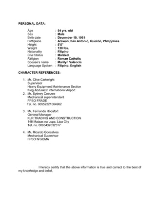 PERSONAL DATA:
Age : 54 yrs, old
Sex : Male
Birth date : December 10, 1961
Birthplace : Arawan, San Antonio, Quezon, Philippines
Height : 5’5”
Weight : 130 lbs.
Nationality : Filipino
Civil Status : Married
Religion : Roman Catholic
Spouse’s name : Marilyn Valencia
Language Spoken : Filipino, English
CHARACTER REFERENCES:
1. Mr. Clive Cartwright
Supervisor
Heavy Equipment Maintenance Section
King Abdulaziz International Airport
2. Mr. Sydney Coetzee
Mechanical superintendent
FPSO FRADE
Tel. no. 00552221064962
3. Mr. Fernando Rocafort
General Manager
KLR TRADING AND CONSTRUCTION
148 Mataas na Lupa, Lipa City
Tel. no. 0063437032517
4. Mr. Ricardo Goncalves
Mechanical Supervisor
FPSO N’GOMA
I hereby certify that the above information is true and correct to the best of
my knowledge and belief.
 