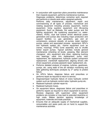 • In conjunction with supervisor plans preventive maintenance
then inspects equipment, performs maintenance routines,
Diagnoses problems, determines corrective work required
and performs or directs work within assigned authority.
Performs daily maintenance, adjustment, repair and
commissioning of all types of process, mechanical and
rotating equipment including process equipment, marine
equipment, living quarters equipment and life-saving
equipment. Such as lifeboats, fire water pumps and fire
fighting equipment, life sustaining equipment i.e. water-
makers, HVAC, dual fuel turbine driven electrical power
generators and pumps also including major production and
support facilities i.e. gas generators, gas and air
compressors, pressure vessels, oil pumps, water injection
pumps, valves and associated process equipment, HPU”s
and hydraulic system etc,. marine equipment such as
cranes, moorings, FPSO turret assembly and to shuttle
tanker export pumps. Typical activities include general
maintenance (checking oil levels, greasing, filter element
changeout etc), equipment strip down, replacing bushing
and bearings, valve trim replacement, pump rotor
replacement, fan replacement, hydraulic system component
replacement, crankshaft replacement, aligning drivers with
driven equipment, process pipework repair replacement, etc.
• Performs detailed analysis of engines, turbines, gearboxes,
pumps, etc. using state of the art vibration monitoring and
data gathering techniques (analysis by 3rd
party) to predict
failure.
• On HPU’s failure, diagnose failure and prescribes or
performs repair as required to return to service.
• Diagnose/repair hydraulic failure of crane hydraulic control
system such as hydraulic control valve, hydraulic pump etc.
• Replaced hydraulic cylinder repair kit.
• Replaced hydraulic hoses.
• On equipment failure, diagnoses failure and prescribes or
performs repairs as required to return equipment to service.
Reviews diagnosis with supervisor when equipment
problems are complex or may lead to extended downtime or
high costs. Makes decision applying knowledge of
equipment, materials and trade practices.
• Ensures that an adequate supply of mechanical supplies,
consumables and spare parts are on hand to support the
maintenance activities.
 