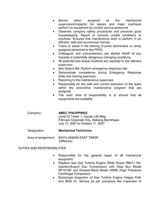 • Serves when assigned as the mechanical
supervisors/inspector for repairs and major overhauls
perform on equipment by contact service personnel
• Observes company safety procedures and practices good
housekeeping. Report or corrects unsafe conditions or
practices. Ensures that maintenance work is perform in an
efficient, safe and economical manner.
• Trains or assist in the training of junior technicians or newly
assigned personnel to the FPSO.
• Colleagues and subcontractors are alerted ASAP of any
hazards or potentially dangerous changing conditions.
• All potential and actual incidents are reported to the relevant
supervisor.
• See Station Bill. Perform emergency response role.
• Demonstrate competence during Emergency Response
Drills and training exercises.
• Reporting to the maintenance supervisor
• Responsible for the safe and correct execution of the tasks
within the preventive maintenance program that are
assigned.
• The main area of responsibility is to ensure that all
equipments are available.
Company: AMEC PHILIPPINES
Level 22 Tower 1, Insular Life Bldg.
Filinvest Corporate City, Alabang Muntinlupa
July 17, 2007 to October 11, 2007
Designation: Mechanical Technician
Area of assignment: BAYU-UNDAN EAST TIMOR
(Offshore)
DUTIES AND RESPONSIBILITIES:
• Responsible for the general repair of all mechanical
equipment.
• Replace new Gas Turbine Engine (Rolls Royce RB211 Re-
Injection/Export Gas Compressor) with Gear Box Model
NF1819D and Dresser-Rand Model D6RB (High Pressure)
Centrifugal Compressor
• Boroscope Inspection of Gas Turbine Engine Hotgas Path
and 8000 Hr. Service as per procedure like inspection of
 