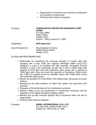 • Responsible for preventive and corrective maintenance
and requisition of spare parts.
• Performed other duties as assigned.
Company: CONSOLIDATED PREVENTIVE MAINTENCE CORP.
(CPMC)
P.O. Box 20890
KAAU Project
Jeddah, K.S.A.
August 1, 1993 to January 21, 2005
Designation: Shift Supervisor
Area of Assignment: King Abdulaziz University
Health Science Center
Jeddah, K.S.A.
DUTIES AND RESPONSIBILITIES:
• Responsible for maintaining the continues operation of central utility plan
equipped with 4 units 6,000 tons capacity centrifugal chillers using R-12
refrigerant, 3 units of air handling with fully automatic (Honeywell Control)
operation, 3 units of air compressor as well ass 5 units of chilled water with
capacity of 8,010 gpm each and condenser water pumps with a capacity of
10525 gpm each. Also, job covers the operation of emergency chillers which
has 1,500 tons capacity driven by caterpillar engine with chilled water pumps
and condenser water pumps.
• Monitor the operation of 3 units 500hp York Shipley boiler, fuel pumps and water
softener.
• Maintenance and daily operation of chilled H20 system and supervises CUP
operation.
• Evaluation of the performance of the maintenance contractor.
• Making a follow up for any development in maintenance techniques and the
application of the rapidly developing irrigation system.
• Maintain and up date computer graphics files of equipment within the area of
responsibility.
• Performs other duties as assigned.
Company: DANIEL INTERNATIONAL (S.A.) LTD.
P.O. Box 8120, Jeddah 21482, K.S.A
October 20, 1991 to July 31, 1993
 