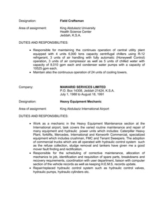 Designation: Field Craftsman
Area of assignment: King Abdulaziz University
Health Science Center
Jeddah, K.S.A.
DUTIES AND RESPONSIBILITIES:
• Responsible for maintaining the continues operation of central utility plant
equipped with 4 units 6,000 tons capacity centrifugal chillers using R-12
refrigerant, 3 units of air handling with fully automatic (Honeywell Control)
operation, 3 units of air compressor as well as 5 units of chilled water with
capacity of 8,010 gpm each and condenser water pumps with a capacity of
10525 gpm each.
• Maintain also the continuous operation of 24 units of cooling towers.
Company: MAWARID SERVICES LIMITED
P.O. Box 14308, Jeddah 21424, K.S.A.
July 1, 1988 to August 18, 1991
Designation: Heavy Equipment Mechanic
Area of assignment: King Abdulaziz International Airport
DUTIES AND RESPONSIBILITIES:
• Work as a mechanic in the Heavy Equipment Maintenance section at the
International airport, task covers the varied routine maintenance and repair of
many equipment and hydraulic power units which includes: Caterpillar Heavy
Plant, forklifts, Mercedes, International and Kenworth Commercial, specialized
equipment which includes crushman, FMC and Tenant Sweepers. The adoption
of commercial trucks which are all operated with hydraulic control system such
as the refuse collection, sludge removal and tankers have given me a good
mover fault finding and rectification.
• Responsible for the scheduling of corrective maintenance, allocation of
mechanics to job, identification and requisition of spare parts, breakdowns and
recovery requirements, coordination with user department, liaison with computer
section of the vehicle records as well as keeping H.E.M.S. records update.
• Repair/replaced hydraulic control system such as hydraulic control valves,
hydraulic pumps, hydraulic cylinders etc.
 