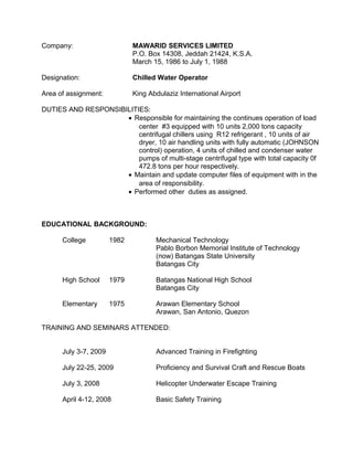 Company: MAWARID SERVICES LIMITED
P.O. Box 14308, Jeddah 21424, K.S.A.
March 15, 1986 to July 1, 1988
Designation: Chilled Water Operator
Area of assignment: King Abdulaziz International Airport
DUTIES AND RESPONSIBILITIES:
• Responsible for maintaining the continues operation of load
center #3 equipped with 10 units 2,000 tons capacity
centrifugal chillers using R12 refrigerant , 10 units of air
dryer, 10 air handling units with fully automatic (JOHNSON
control) operation, 4 units of chilled and condenser water
pumps of multi-stage centrifugal type with total capacity 0f
472.8 tons per hour respectively.
• Maintain and update computer files of equipment with in the
area of responsibility.
• Performed other duties as assigned.
EDUCATIONAL BACKGROUND:
College 1982 Mechanical Technology
Pablo Borbon Memorial Institute of Technology
(now) Batangas State University
Batangas City
High School 1979 Batangas National High School
Batangas City
Elementary 1975 Arawan Elementary School
Arawan, San Antonio, Quezon
TRAINING AND SEMINARS ATTENDED:
July 3-7, 2009 Advanced Training in Firefighting
July 22-25, 2009 Proficiency and Survival Craft and Rescue Boats
July 3, 2008 Helicopter Underwater Escape Training
April 4-12, 2008 Basic Safety Training
 