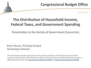 Congressional Budget Office
The Distribution of Household Income,
Federal Taxes, and Government Spending
Presentation to the Society of Government Economists
June 18, 2015
Kevin Perese, Principal Analyst
Tax Analysis Division
This presentation provides information on the material published in The Distribution of Household
Income and Federal Taxes, 2011 (November, 2014) and The Distribution of Federal Spending and Taxes in
2006 (November, 2013). See www.cbo.gov/publication/49440 and www.cbo.gov/publication/44698.
 