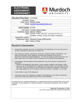 ELECTRONIC
ASSIGNMENT
COVERSHEET
Student Number 31510992
Surname Dines
Given name Rodney Dines
Email murdoch.edu.au@roddines.com
Unit Code ICT349
Unit name Forensic Data Analysis
Enrolment mode Internal Fulltime
Date Monday 18 May 2015 (Due: 9 amMonday Week 12)
Submitted Tuesday 30 June 2015 under arrangement.
Assignment number 1
Assignment name Research Essay (2000 words)
Tutor Danny Toohey
Student’s Declaration:
 Except where indicated, the work I am submitting in this assignment is my own work and has
not been submitted for assessment in another unit.
 This submission complies with Murdoch University's academic integrity commitments. I am
aware that information about plagiarism and associated penalties can be found at
http://www.murdoch.edu.au/teach/plagiarism/. If I have any doubts or queries about this, I am
further aware that I can contact my Unit Coordinator prior to submitting the assignment.
 I acknowledge that the assessor of this assignment may, for the purpose of assessing this
assignment:
o reproduce this assignment and provide a copy to another academic staff member; and/or
o submit a copy of this assignment to a plagiarism-checking service. This web-based service
may retain a copy of this work for the sole purpose of subsequent plagiarism checking, but
has a legal agreement with the University that it will not share or reproduce it in any form.
 I have retained a copy of this assignment.
 I will retain a copy of the notification of receipt of this assignment. If you have not received a
receipt within three days, please check with your Unit Coordinator.
I am aware that I am making this declaration by submitting this document electronically and by using
my Murdoch ID and password it is deemed equivalent to executing this declaration with my written
signature.
Optional Comments to Tutor:
E.g. If this is a group assignment,listgroup members here
 