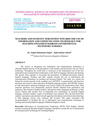 International Journal of Information Technology & Management Information System (IJITMIS), ISSN
INTERNATIONAL JOURNAL OF INFORMATION TECHNOLOGY &
0976 – 6405(Print), ISSN 0976 – 6413(Online) Volume 4, Issue 3, September - December (2013), © IAEME

MANAGEMENT INFORMATION SYSTEM (IJITMIS)

ISSN 0976 – 6405(Print)
ISSN 0976 – 6413(Online)
Volume 4, Issue 3, September - December (2013), pp. 47-67
© IAEME: http://www.iaeme.com/IJITMIS.asp
Journal Impact Factor (2013): 5.2372 (Calculated by GISI)
www.jifactor.com

IJITMIS
©IAEME

TEACHERS AND STUDENTS` PERCEPTION TOWARDS THE USE OF
INFORMATION AND COMMUNICATION TECHNOLOGY FOR
TEACHING ENGLISH IN BAHRAIN GOVERNMENTAL
SECONDARY SCHOOLS
Dr. Alajab Mohammed Alajab1, Huda Sulatan Ahmed2
1&2

Arabian Gulf University (Kingdom of Bahrain)

ABSTRACT
The success of integrating any information and communication technology in
education depends heavily on the perceptions of the teachers and the learners who use such a
technology. Throughout the world there is awareness of the fundamental role of the new
information and communication technologies in the field of language education and training.
The present study attempts to investigate the perceptions of Bahraini Secondary Schools
English Language Teachers and their students towards the use of information and
communication technology for teaching and learning English. The study was carried out
during the second semester of the academic year 2012/2013. A questionnaire and interview
questions were used to collect data from 50 English language teachers and 200 ESL learners
as well. Descriptive statistical techniques were used to analyze the questionnaire data, while
interview questions were thematically analyzed. Results obtained from quantitative and
qualitative data related to English teachers’ perceptions about integrating technology in their
classes, barriers that teachers face in integrating new technologies in teaching English
language, and their students’ usages of technology were reported. Also, the data about ESL
students’ perceptions and attitudes towards applying information and instructional technology
in their language classes were explored and revealed. This paper concluded with
recommendations to facilitate the use of information and communication technology in
teaching and learning English language in Bahrain Kingdom schools.
Keywords: Information & Communication Technology (ICTS), ELS English, Attitude
towards Learning & Studying English Language, Perception towards the use of Information
& Communication Technology for Teaching English.

47

 