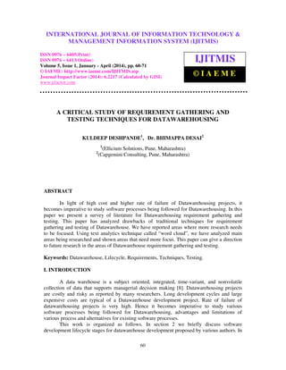 International Journal of Information Technology & Management Information System (IJITMIS),
ISSN 0976 – 6405(Print), ISSN 0976 – 6413(Online), Volume 5, Issue 1, January - April (2014), © IAEME
60
A CRITICAL STUDY OF REQUIREMENT GATHERING AND
TESTING TECHNIQUES FOR DATAWAREHOUSING
KULDEEP DESHPANDE1
, Dr. BHIMAPPA DESAI2
1
(Ellicium Solutions, Pune, Maharashtra)
2
(Capgemini Consulting, Pune, Maharashtra)
ABSTRACT
In light of high cost and higher rate of failure of Datawarehousing projects, it
becomes imperative to study software processes being followed for Datawarehousing. In this
paper we present a survey of literature for Datawarehousing requirement gathering and
testing. This paper has analyzed drawbacks of traditional techniques for requirement
gathering and testing of Datawarehouse. We have reported areas where more research needs
to be focused. Using text analytics technique called “word cloud”, we have analyzed main
areas being researched and shown areas that need more focus. This paper can give a direction
to future research in the areas of Datawarehouse requirement gathering and testing.
Keywords: Datawarehouse, Lifecycle, Requirements, Techniques, Testing.
I. INTRODUCTION
A data warehouse is a subject oriented, integrated, time-variant, and nonvolatile
collection of data that supports managerial decision making [8]. Datawarehousing projects
are costly and risky as reported by many researchers. Long development cycles and large
expensive costs are typical of a Datawarehouse development project. Rate of failure of
datawarehousing projects is very high. Hence it becomes imperative to study various
software processes being followed for Datawarehousing, advantages and limitations of
various process and alternatives for existing software processes.
This work is organized as follows. In section 2 we briefly discuss software
development lifecycle stages for datawarehouse development proposed by various authors. In
INTERNATIONAL JOURNAL OF INFORMATION TECHNOLOGY &
MANAGEMENT INFORMATION SYSTEM (IJITMIS)
ISSN 0976 – 6405(Print)
ISSN 0976 – 6413(Online)
Volume 5, Issue 1, January - April (2014), pp. 60-71
© IAEME: http://www.iaeme.com/IJITMIS.asp
Journal Impact Factor (2014): 6.2217 (Calculated by GISI)
www.jifactor.com
IJITMIS
© I A E M E
 