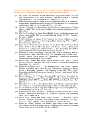 International Journal of Information Technology & Management Information System (IJITMIS), ISSN 0976 –
6405(Print), ISSN 0976 – 6413(Online), Volume 5, Issue 2, May - August (2014), pp. 01-14 © IAEME
13
[7] Ch.Kavitha, Dr.B.Prabhakara Rao, Dr.A.Govardhan, Image Retrieval Based on Color
and Texture Features of the Image Sub-blocks, International Journal of Computer
Applications (0975 – 8887) Volume 15– No.7, February 2011, 33-37.
[8] Bouke Huurnink, Cees G. M. Snoek, Maarten de Rijke and Arnold W. M. Smeulders,
Content-Based Analysis Improves Audiovisual Archive Retrieval IEEE Transactions
on Multimedia, VOL. 14, NO. 4, AUGUST 2012, 1166-1178.
[9] Nevenka Dimitrova, Hong-Jiang Zhang, Behzad Shahraray, Ibrahim Sezan, Thomas
Huang, Avideh Zakhor,Applications of Video-Content Analysis and Retrieval, IEEE
2002, 42-55.
[10] Che-Yen Wen, Liang-Fan Chang, Hung-Hsin Li, Content based video retrieval with
motion vectors and the RGB color model, Received: October 31, 2007 / Accepted:
November 12, 2007.
[11] Y. Alp Aslandogan and Clement T. Yu, Techniques and Systems for Image and Video
Retrieval, IEEE Transactions on Knowledge and Data Engineering, VOL. 11, NO. 1,
January/February 1999, 56-62.
[12] Sagar Soman, Mitali Ghorpade, Vrushali Sonone, Satish Chavan Content Based
Image Retrieval Using Advanced Color and Texture Features, International
Conference in Computational Intelligence (ICCIA) 2011 Proceedings published in
International Journal of Computer Applications® (IJCA) 2011, 10-14.
[13] International Journal of Emerging Technology and Advanced Engineering Website:
www.ijetae.com (ISSN 2250-2459 (Online), An ISO 9001:2008 Certified Journal,
Volume 3, Special Issue 1, January 2013) International Conference on Information
Systems and Computing (ICISC-2013), INDIA.
[14] Marco Bertini, Alberto Del Bimbo, Andrea Ferracani, Lea Landucci, Daniele
Pezzatini Interactive multi-user video retrieval systems, (Springer Science+Business
Media, LLC) 2011, 111-137.
[15] Meenakshi A. Thalor and S. T. Patil, Comparison of Color Feature Extraction
Methods in Content based Video Retrieval, International Conference in Recent
Trends in Information Technology and Computer Science (ICRTITCS - 2012)
Proceedings published in International Journal of Computer Applications® (IJCA),
0975 – 8887, 10-14.
[16] Ranjit.M.Shende1, Dr P.N.Chatur, Dominant Color and Texture Approached for
Content Based Video Images Retrieval, IOSR Journal of Computer Engineering
(IOSR-JCE) e-ISSN: 2278-0661, p- ISSN: 2278-8727Volume 9, Issue 5, Mar. - Apr.
2013, 69-74.
[17] Chuan Wu*, Yuwen He, Li Zhao, Yuzhuo Zhong Motion Feature Extraction Scheme
for Content-based Video Retrieval, Proceedings of SPIE Vol. 4676 2002, 296-305.
[18] John R. Smith and Shih-Fu Chang, Tools and Techniques for Color Image Retrieval,
IS&T/SPIE PROCEEDINGS VOL. 2670 1-12.
[19] Tamizharasan.C1, Dr.S.Chandrakala, A Survey on Multimodal Content Based Video
Retrieval, International Conference on Information Systems and Computing
(ICISC-2013), INDIA, 69-76.
[20] Marco Bertini, Alberto Del Bimbo Andrea Ferracani, Lea Landucci·, Daniele
Pezzatini, Interactive multi-user video retrieval systems Multimedia Tools Appl,
(2013 62:111–137), (Springer DOI 10.1007/s11042-011-0888-9), 111-137.
[21] Hamdy K. Elminir, Mohamed Abu ElSoud, Multi feature content based video
retrieval using high level semantic concept, IJCSI International Journal of Computer
Science Issues, Vol. 9, Issue 4, No 2, July 2012, 254-260.
 