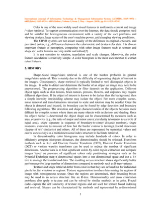 International Journal of Information Technology & Management Information System (IJITMIS), ISSN 0976 –
6405(Print), ISSN 0976 – 6413(Online), Volume 5, Issue 2, May - August (2014), pp. 01-14 © IAEME
3
Color is one of the most widely used visual features in multimedia context and image
/ video retrieval, To support communication over the Internet, the data should compress well
and be suitable for heterogeneous environment with a variety of the user platforms and
viewing devices, large scatter of the user's machine power, and changing viewing conditions.
The CBVR systems are not aware usually of the difference in original, encoded, and
perceived colors, e.g., differences between the colorimetric and device color data. It is also an
important feature of perception, comparing with other image features such as texture and
shape etc, color features are very stable and robust[2].
It is not sensitive to rotation, translation and scale changes. Moreover, the color
feature calculation is relatively simple. A color histogram is the most used method to extract
color features.
2. HISTORY
Shape-based image/video retrieval is one of the hardest problems in general
image/video retrieval. This is mainly due to the difficulty of segmenting objects of interest in
the images. Consequently, shape retrieval is typically limited to well distinguish objects in
the image. In order to detect and determine the border of an object an image may need to be
preprocessed. The preprocessing algorithm or filter depends on the application. Different
object types such as skin lesions, brain tumors, persons, flowers, and airplanes may require
different algorithms. If the object of interest is known to be darker than the background, then
a simple intensity thresholding scheme may isolate the object. For more complex scenes,
noise removal and transformations invariant to scale and rotation may be needed. Once the
object is detected and located, its boundary can be found by edge detection and boundary
following algorithms. The detection and shape characterization of the objects becomes more
difficult for complex scenes where there are many objects with occlusions and shading. Once
the object border is determined the object shape can be characterized by measures such as
area, eccentricity (e.g., the ratio of major and minor axes), circularity (closeness to a circle of
equal area), shape signature (a sequence of boundary-to-center distance numbers), shape
moments, curvature (a measure of how fast the border contour is turning), fractal dimension
(degree of self similarity) and others. All of these are represented by numerical values and
can be used as keys in a multidimensional index structure to facilitate retrieval.
In dimensionality color histograms may include hundreds of colors. In order to
efficiently compute histogram distances, the dimensionality should be reduced. Transform
methods such as K-L and Discrete Fourier Transform (DFT), Discrete Cosine Transform
(DCT) or various wavelet transforms can be used to reduce the number of significant
dimensions. Another idea is to find significant colors by color region extraction and compare
images based on presence of significant colors only partitioning strategies such as the
Pyramid-Technique map n-dimensional spaces into a one-dimensional space and use a B+
tree to manage the transformed data. The resulting access structure shows significantly better
performance for large number of dimensions compared to methods such as R-tree variants.
Texture and shape retrieval differ from color in that they are defined not for individual
pixels but for windows or regions. Texture segmentation involves determining the regions of
image with homogeneous texture. Once the regions are determined, their bounding boxes
may be used in an access structure like an R-tree. Dimensionality and cross correlation
problems also apply to texture and can be solved by similar methods as in color. Fractal
codes capture the self similarity of texture regions and are used for texture based indexing
and retrieval. Shapes can be characterized by methods and represented by n-dimensional
 