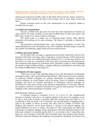International Journal of Information Technology & Management Information System (IJITMIS), ISSN 0976 –
6405(Print), ISSN 0976 – 6413(Online), Volume 5, Issue 2, May - August (2014), pp. 01-14 © IAEME
5
videos based on the given suitable values. In the whole retrieval process, feature extraction is
essential it is closely related to all aspects of the feature, such as color, shape, texture and
space.
Feature extraction based on the color characteristics in the proposed method is
classified into two types.
3.1 Global color based method
Because an RGB color space does not meet the visual requirements of people, for
video retrieval, the video normally converts from an RGB space to other color spaces. The
HSV space is used as it is a more common color space.
The global color is a simple way of extracting image features. High effective
calculation and matching are its main advantage. The feature is invariable to rotation and
translation.
The drawback is that the global color only calculates the frequency of colors. The
spatial distribution of color information is lost. Two completely different images can get the
same global color difference graph, which will cause retrieval errors.
3.2 Block color based method
For the block color, an image is separated into n×n blocks. Each block will have less
meaning if the block is too large, while computation of retrieval process will be increased if
the block is too small. A two-dimensional space divided into 3 × 3 will be more effective. For
each block, we carry out a calculation of the color space converting and color quantization.
The normalized color features for each block can be calculated. Usually in order to highlight
the specific weight of different blocks, a weight coefficient is distributed to each block, and
the weight of middle block is often larger [5].
3.3 Similarity of Frame sequence
Video access is one of the important design issues in the development of multimedia
information system, video-on-demand and digital library. Video can be accessed by attributes
of traditional database techniques, by semantic descriptions of traditional information
retrieval technique, by visual features and by browsing. Access by attributes of database
technique and access by semantic descriptions of information retrieval technique are
insufficient for video access owing to the numerous interpretations of visual data. Besides,
the automatic extraction of semantic information from general video programs is outside the
capability of the current technologies of machine vision.
3.3.1 Symmetric similarity measures
A similarity measure is symmetric if D (U, V) = D (V, U). The straightforward
measure of similarity is the one to- one optimal mapping. In the one to one mapping, we try
to map as many pairs of frames as possible under the constraint that each frame ui in U
corresponds to only one frame vj in V. Obviously, the maximal number of mapping pairs is
equal to the number of frames of shorter shot (shot with less number of frames). The
mapping with minimum sum of frame distance is selected as the optimal mapping. The
formal definitions are given as follows. The effect of video segmentation also affects the
performance of sequence mapping. Video segmentation with lower threshold produces shots
with much variation. It is possible that the shot U is very similar to the V except that some
frames are very dissimilar. Using OM, these dissimilar frame pairs produce large distance.
Therefore, in the next definition, the mapping is constrained by a threshold. Two frames with
 
