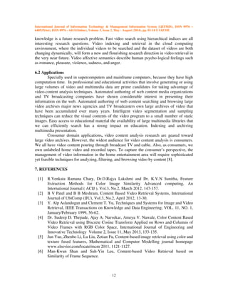 International Journal of Information Technology & Management Information System (IJITMIS), ISSN 0976 –
6405(Print), ISSN 0976 – 6413(Online), Volume 5, Issue 2, May - August (2014), pp. 01-14 © IAEME
12
knowledge is a future research problem. Fast video search using hierarchical indices are all
interesting research questions. Video indexing and retrieval in the cloud computing
environment, where the individual videos to be searched and the dataset of videos are both
changing dynamically, will form a new and flourishing research direction in video retrieval in
the very near future. Video affective semantics describe human psycho-logical feelings such
as romance, pleasure, violence, sadness, and anger.
6.2 Applications
Specially used in supercomputers and mainframe computers, because they have high
computation time. In professional and educational activities that involve generating or using
large volumes of video and multimedia data are prime candidates for taking advantage of
video-content analysis techniques. Automated authoring of web content media organizations
and TV broadcasting companies have shown considerable interest in presenting their
information on the web. Automated authoring of web content searching and browsing large
video archives major news agencies and TV broadcasters own large archives of video that
have been accumulated over many years. Intelligent video segmentation and sampling
techniques can reduce the visual contents of the video program to a small number of static
images. Easy access to educational material the availability of large multimedia libraries that
we can efficiently search has a strong impact on education. Indexing and archiving
multimedia presentation.
Consumer domain applications, video content analysis research are geared toward
large video archives. However, the widest audience for video content analysis is consumers.
We all have video content pouring through broadcast TV and cable. Also, as consumers, we
own unlabeled home video and recorded tapes. To capture the consumer’s perspective, the
management of video information in the home entertainment area will require sophisticated
yet feasible techniques for analyzing, filtering, and browsing video by content [8].
7. REFERENCES
[1] R.Venkata Ramana Chary, Dr.D.Rajya Lakshmi and Dr. K.V.N Sunitha, Feature
Extraction Methods for Color Image Similarity Advanced computing, An
International Journal ( ACIJ ), Vol.3, No.2, March 2012, 147-157.
[2] B V Patel and B B Meshram, Content Based Video Retrieval Systems, International
Journal of UbiComp (IJU), Vol.3, No.2, April 2012, 13-30.
[3] Y. Alp Aslandogan and Clement T. Yu, Techniques and Systems for Image and Video
Retrieval, IEEE Transactions on Knowledge and Data Engineering, VOL. 11, NO. 1,
January/February 1999, 56-62.
[4] Dr. Sudeep D. Thepade, Ajay A. Narvekar, Ameya V. Nawale, Color Content Based
Video Retrieval using Discrete Cosine Transform Applied on Rows and Columns of
Video Frames with RGB Color Space, International Journal of Engineering and
Innovative Technology Volume 2, Issue 11, May 2013, 133-135.
[5] Jun Yue, Zhenbo Li, Lu Liu, Zetian Fu, Content-based image retrieval using color and
texture fused features, Mathematical and Computer Modelling journal homepage
www.elsevier.com/locate/mcm 2011, 1121-1127.
[6] Man-Kwan Shan and Suh-Yin Lee, Content-based Video Retrieval based on
Similarity of Frame Sequence.
 