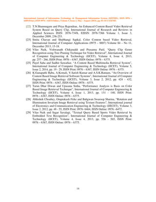 International Journal of Information Technology & Management Information System (IJITMIS), ISSN 0976 –
6405(Print), ISSN 0976 – 6413(Online), Volume 5, Issue 2, May - August (2014), pp. 01-14 © IAEME
14
[22] T.N.Shanmugam and Priya Rajendran, An Enhanced Content-Based Video Retrieval
System Based on Query Clip, International Journal of Research and Reviews in
Applied Sciences ISSN: 2076-734X, EISSN: 2076-7366 Volume 1, Issue 3,
December 2009, 236-253.
[23] Smita Chavan and Shubhangi Sapkal, Color Content based Video Retrieval,
International Journal of Computer Applications (0975 – 8887) Volume 84 – No 11,
December 2013, 15-18.
[24] Vilas Naik, Vishwanath Chikaraddi and Prasanna Patil, “Query Clip Genre
Recognition using Tree Pruning Technique for Video Retrieval”, International Journal
of Computer Engineering & Technology (IJCET), Volume 4, Issue 4, 2013,
pp. 257 - 266, ISSN Print: 0976 – 6367, ISSN Online: 0976 – 6375.
[25] Payel Saha and Sudhir Sawarkar, “A Content Based Multimedia Retrieval System”,
International Journal of Computer Engineering & Technology (IJCET), Volume 5,
Issue 2, 2014, pp. 19 - 29, ISSN Print: 0976 – 6367, ISSN Online: 0976 – 6375.
[26] K.Ganapathi Babu, A.Komali, V.Satish Kumar and A.S.K.Ratnam, “An Overview of
Content Based Image Retrieval Software Systems”, International Journal of Computer
Engineering & Technology (IJCET), Volume 3, Issue 2, 2012, pp. 424 - 432,
ISSN Print: 0976 – 6367, ISSN Online: 0976 – 6375.
[27] Tarun Dhar Diwan and Upasana Sinha, “Performance Analysis is Basis on Color
Based Image Retrieval Technique”, International Journal of Computer Engineering &
Technology (IJCET), Volume 4, Issue 1, 2013, pp. 131 - 140, ISSN Print:
0976 – 6367, ISSN Online: 0976 – 6375.
[28] Abhishek Choubey, Omprakash Firke and Bahgwan Swaroop Sharma, “Rotation and
Illumination Invariant Image Retrieval using Texture Features”, International journal
of Electronics and Communication Engineering & Technology (IJECET), Volume 3,
Issue 2, 2012, pp. 48 - 55, ISSN Print: 0976- 6464, ISSN Online: 0976 –6472.
[29] Vilas Naik and Sagar Savalagi, “Textual Query Based Sports Video Retrieval by
Embedded Text Recognition”, International Journal of Computer Engineering &
Technology (IJCET), Volume 4, Issue 4, 2013, pp. 556 - 565, ISSN Print:
0976 – 6367, ISSN Online: 0976 – 6375.
 