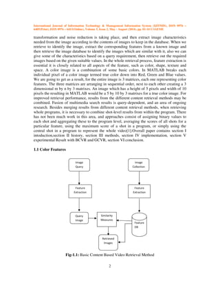 International Journal of Information Technology & Management Information System (IJITMIS), ISSN 0976 –
6405(Print), ISSN 0976 – 6413(Online), Volume 5, Issue 2, May - August (2014), pp. 01-14 © IAEME
2
transformation and noise reduction is taking place, and then extract image characteristics
needed from the image according to the contents of images to keep in the database. When we
retrieve to identify the image, extract the corresponding features from a known image and
then retrieve the image database to identify the images which are similar with it, also we can
give some of the characteristics based on a query requirement, then retrieve out the required
images based on the given suitable values. In the whole retrieval process, feature extraction is
essential it is closely related to all aspects of the feature, such as color, shape, texture and
space. A color image is a combination of some basic colors. In MATLAB breaks each
individual pixel of a color image termed true color down into Red, Green and Blue values.
We are going to get as a result, for the entire image is 3 matrices, each one representing color
features. The three matrices are arranging in sequential order, next to each other creating a 3
dimensional m by n by 3 matrixes. An image which has a height of 5 pixels and width of 10
pixels the resulting in MATLAB would be a 5 by 10 by 3 matrixes for a true color image. For
improved retrieval performance, results from the different content retrieval methods may be
combined. Fusion of multimedia search results is query-dependent, and an area of ongoing
research. Besides merging results from different content retrieval methods, when retrieving
whole programs, it is necessary to combine shot-level results from within the program. There
has not been much work in this area, and approaches consist of assigning binary values to
each shot and aggregating these to the program level, averaging the scores of all shots for a
particular feature, using the maximum score of a shot in a program, or simply using the
central shot in a program to represent the whole video[1].Overall paper contains section I
intoduction,section II history, section III methods, section IV implementation, section V
experimental Result with BCVR and GCVR, section VI conclusion.
1.1 Color Features
Fig-1.1: Basic Content Based Video Retrieval Method
Image
Query
Feature
Extraction
Query
Image
Similarity
Measures
Retrieved
Images
Feature
DB
Feature
Extraction
Image
Collection
 