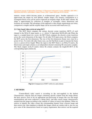 International Journal of Information Technology & Management Information System (IJITMIS), ISSN 0976 –
6405(Print), ISSN 0976 – 6413(Online), Volume 5, Issue 2, May - August (2014), pp. 01-14 © IAEME
4
numeric vectors which become points in n-dimensional space. Another approach is to
approximate the shapes by well defined, simpler shapes. For instance, triangulation or a
rectangular block cover can be used to represent an irregular shape. In this latter scheme, the
shape is approximated by collection of triangles or rectangles, whose dimensions and
locations are recorded. The advantage of this approach is that storage requirements are lower,
comparison is simpler and the original shape can be recovered with small error [3].
2.1 Color based video retrieval using DCT
The DCT block computes the unitary discrete cosine transform (DCT) of each
channel in the M-by-N input matrix, u. y = dct(u) % Equivalent MATLAB code When the
input is a sample-based row vector, the DCT block computes the discrete cosine transform
across the vector dimension of the input. For all other N-D input arrays, the block computes
the DCT across the first dimension. The size of the first dimension (frame size), must be a
power of two. To work with other frame sizes, use the Pad block to pad or truncate the frame
size to a power-of-two length. When the input to the DCT block is an M-by-N matrix, the
block treats each input column as an independent channel containing M consecutive samples.
The block outputs on-by-N matrix whose lth column contains the length-M DCT of the
corresponding input column [4].
Fig 2.1: Comparison of DCT with row and column
3. METHODS
Content-Based video search is according to the user-supplied in the bottom
Characteristics, directly find out images containing specific content from the image library
the basic process, First of all, do appropriate pre-processing of images like size and image
transformation and noise reduction is taking place, and then extract image characteristics
needed from the image according to the contents of videos to keep in the database. When we
retrieve to identify the video, extract the corresponding features from a known image and
then retrieve the video database to identify the images which are similar with it, also we can
give some of the characteristics based on a query requirement, then retrieve out the required
0
0.1
0.2
0.3
0.4
0.5
0.6
0.7
0.8
0.9
DCT ROW COLOUMN
Series1
 