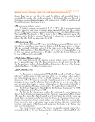 International Journal of Information Technology & Management Information System (IJITMIS), ISSN 0976 –
6405(Print), ISSN 0976 – 6413(Online), Volume 5, Issue 2, May - August (2014), pp. 01-14 © IAEME
6
distance larger than are not allowed to match. In addition, each unmatched frame is
associated with a penalty value v in the computation of shot distance. Otherwise, the result of
the distance-constrained optimal mapping with minimum cost would be no matching at all.
No matching produces the distance of zero.
3.3.2 Asymmetric similarity measures
A similarity measure is asymmetric if D (U, V) ¹ D (V, U). In general, asymmetric
similarity measure is used to map between the query sequence of frames and video sequence
of frames. The simplest proposed asymmetric similarity measure is the Optimal Subsequence
Mapping (OSM). The algorithm of OSM is similar to that of OM except that the query video
sequence must be the shorter sequence. Therefore, it is not necessary to compare the length
between the video shot U and query video shot Q [6].
3.4 Find matching videos
Here absolute difference (AD) is used for similarity measurement of feature vectors of
the videos in content based video retrieval. In this method, the feature vectors of a query
video are compared with feature vectors of all the videos stored in the database by taking
absolute difference between them. The differences will be ordered in increasing fashion so as
to show most relevant searches on top, as the videos with which the absolute difference will
be lower will be most relevant ones[4].
3.5 Calculation of Distance metrics
In the image database and video database proposed method compares with the images
given in query and compare with video database features as with each frames from the video
.for the each frames method calculates Euclidean distance takes the mean of the distances
calculated and then it is stored into the feature vector.
4. IMPLEMENTATION
For the purpose of implementation MATLAB 2012 is used. MATLAB is a "Matrix
Laboratory", and as such it provides many convenient ways for creating vectors, matrices,
and multi-dimensional arrays. In the MATLAB vernacular, a vector refers to a one
dimensional (1×N or N×1) matrix, commonly referred to as an array in other programming
languages. A matrix generally refers to a 2-dimensional array, i.e. an m x n array where m
and n are greater than or equal to 1. Arrays with more than two dimensions are referred to as
multidimensional arrays. Operating system windows 7 is used for the proposed method.
The Software Requirement: Matlab (2012a), The Hardware Requirement: The RAM:
2 GB with Operating System Windows 7/XP.
The first step for video retrieval based on the partitioning of a video sequence into
shots. A shot is defined as an image sequence. Key-frames are images extracted from original
video data. Key-frames have been frequently used to supplement the text of a video log,
though they were selected manually in the past .Key-frames, if extracted properly, are a very
effective visual abstract of video contents and are very useful for fast video browsing. key-
frames can also be used in representing video in retrieval video index may be constructed
based on visual features of key-frames, and queries may be directed at key-frames using
query by retrieval algorithms.
Next step is to extract features. The features are typically extracted with the above
mentioned methods i.e. For color feature extractions methods used is global and block color
 