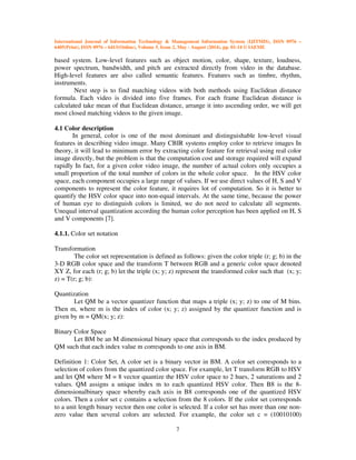 International Journal of Information Technology & Management Information System (IJITMIS), ISSN 0976 –
6405(Print), ISSN 0976 – 6413(Online), Volume 5, Issue 2, May - August (2014), pp. 01-14 © IAEME
7
based system. Low-level features such as object motion, color, shape, texture, loudness,
power spectrum, bandwidth, and pitch are extracted directly from video in the database.
High-level features are also called semantic features. Features such as timbre, rhythm,
instruments.
Next step is to find matching videos with both methods using Euclidean distance
formula. Each video is divided into five frames. For each frame Euclidean distance is
calculated take mean of that Euclidean distance, arrange it into ascending order, we will get
most closed matching videos to the given image.
4.1 Color description
In general, color is one of the most dominant and distinguishable low-level visual
features in describing video image. Many CBIR systems employ color to retrieve images In
theory, it will lead to minimum error by extracting color feature for retrieval using real color
image directly, but the problem is that the computation cost and storage required will expand
rapidly In fact, for a given color video image, the number of actual colors only occupies a
small proportion of the total number of colors in the whole color space. In the HSV color
space, each component occupies a large range of values. If we use direct values of H, S and V
components to represent the color feature, it requires lot of computation. So it is better to
quantify the HSV color space into non-equal intervals. At the same time, because the power
of human eye to distinguish colors is limited, we do not need to calculate all segments.
Unequal interval quantization according the human color perception has been applied on H, S
and V components [7].
4.1.1. Color set notation
Transformation
The color set representation is defined as follows: given the color triple (r; g; b) in the
3-D RGB color space and the transform T between RGB and a generic color space denoted
XY Z, for each (r; g; b) let the triple (x; y; z) represent the transformed color such that (x; y;
z) = T(r; g; b):
Quantization
Let QM be a vector quantizer function that maps a triple (x; y; z) to one of M bins.
Then m, where m is the index of color (x; y; z) assigned by the quantizer function and is
given by m = QM(x; y; z):
Binary Color Space
Let BM be an M dimensional binary space that corresponds to the index produced by
QM such that each index value m corresponds to one axis in BM.
Definition 1: Color Set, A color set is a binary vector in BM. A color set corresponds to a
selection of colors from the quantized color space. For example, let T transform RGB to HSV
and let QM where M = 8 vector quantize the HSV color space to 2 hues, 2 saturations and 2
values. QM assigns a unique index m to each quantized HSV color. Then B8 is the 8-
dimensionalbinary space whereby each axis in B8 corresponds one of the quantized HSV
colors. Then a color set c contains a selection from the 8 colors. If the color set corresponds
to a unit length binary vector then one color is selected. If a color set has more than one non-
zero value then several colors are selected. For example, the color set c = (10010100)
 