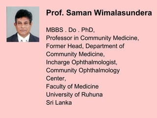 Prof. Saman Wimalasundera
MBBS . Do . PhD,
Professor in Community Medicine,
Former Head, Department of
Community Medicine,
Incharge Ophthalmologist,
Community Ophthalmology
Center,
Faculty of Medicine
University of Ruhuna
Sri Lanka
 