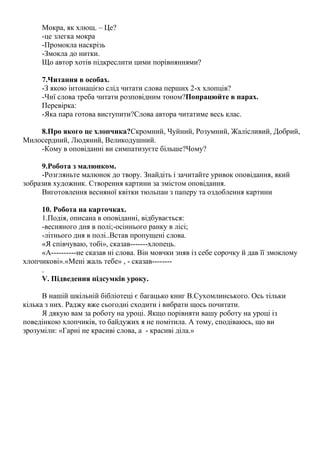 Мокра, як хлющ. – Це?
-це злегка мокра
-Промокла наскрізь
-Змокла до нитки.
Що автор хотів підкреслити цими порівняннями?
7.Читання в особах.
-З якою інтонацією слід читати слова перших 2-х хлопців?
-Чиї слова треба читати розповідним тоном?Попрацюйте в парах.
Перевірка:
-Яка пара готова виступити?Слова автора читатиме весь клас.
8.Про якого це хлопчика?Скромний, Чуйний, Розумний, Жалісливий, Добрий,
Милосердний, Людяний, Великодушний.
-Кому в оповіданні ви симпатизуєте більше?Чому?
9.Робота з малюнком.
-Розгляньте малюнок до твору. Знайдіть і зачитайте уривок оповідання, який
зобразив художник. Створення картини за змістом оповідання.
Виготовлення весняної квітки тюльпан з паперу та оздоблення картини
10. Робота на карточках.
1.Подія, описана в оповіданні, відбувається:
-весняного дня в полі;-осіннього ранку в лісі;
-літнього дня в полі..Встав пропущені слова.
«Я співчуваю, тобі», сказав-------хлопець.
«А----------не сказав ні слова. Він мовчки зняв із себе сорочку й дав її змоклому
хлопчикові».«Мені жаль тебе» , - сказав--------
.
V. Підведення підсумків уроку.
В нашій шкільній бібліотеці є багацько книг В.Сухомлинського. Ось тільки
кілька з них. Раджу вже сьогодні сходити і вибрати щось почитати.
Я дякую вам за роботу на уроці. Якщо порівняти вашу роботу на уроці із
поведінкою хлопчиків, то байдужих я не помітила. А тому, сподіваюсь, що ви
зрозуміли: «Гарні не красиві слова, а - красиві діла.»
 