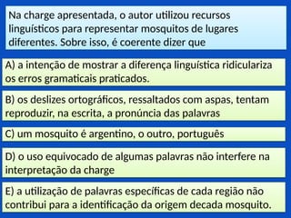 Na charge apresentada, o autor utilizou recursos
linguísticos para representar mosquitos de lugares
diferentes. Sobre isso, é coerente dizer que
E) a utilização de palavras específicas de cada região não
contribui para a identificação da origem decada mosquito.
D) o uso equivocado de algumas palavras não interfere na
interpretação da charge
C) um mosquito é argentino, o outro, português
B) os deslizes ortográficos, ressaltados com aspas, tentam
reproduzir, na escrita, a pronúncia das palavras
A) a intenção de mostrar a diferença linguística ridiculariza
os erros gramaticais praticados.
 