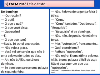 5) ENEM 2016 Leia o texto:
De domingo
— Outrossim?
— O quê?
— O que o quê?
— O que você disse.
— Outrossim?
—É.
— O que que tem?
—Nada. Só achei engraçado.
— Não vejo a graça.
— Você vai concordar que não é
uma palavra de todos os dias.
— Ah, não é.Aliás, eu só uso
domingo.
— Se bem que parece uma palavra
de segunda-feira.
— Não. Palavra de segunda-feira é
óbice.
— “Ônus.
— “Ônus” também. “Desiderato”.
“Resquício”.
— “Resquício” é de domingo.
— Não, não. Segunda. No máximo
terça.
— Mas “outrossim”, francamente…
— Qual o problema?
— Retira o “outrossim”.
— Não retiro. É uma ótima palavra.
Aliás, é uma palavra difícil de usar.
Não é qualquer um que usa
“outrossim”.
(VERÍSSIMO. L.F. Comédias da vida privada. Porto Alegre: LP&M,
1996).
 