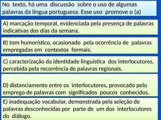No texto, há uma discussão sobre o uso de algumas
palavras da língua portuguesa. Esse uso promove o (a)
E) inadequação vocabular, demonstrada pela seleção de
palavras desconhecidas por parte de um dos interlocutores
do diálogo.
D) distanciamento entre os interlocutores, provocado pelo
emprego de palavras com significados poucos conhecidos.
C) caracterização da identidade linguística dos interlocutores,
percebida pela recorrência de palavras regionais.
B) tom humorístico, ocasionado pela ocorrência de palavras
empregadas em contextos formais.
A) marcação temporal, evidenciada pela presença de palavras
indicativas dos dias da semana.
 