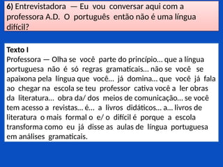 6) Entrevistadora — Eu vou conversar aqui com a
professora A.D. O português então não é uma língua
difícil?
Texto I
Professora — Olha se você parte do princípio… que a língua
portuguesa não é só regras gramaticais… não se você se
apaixona pela língua que você… já domina… que você já fala
ao chegar na escola se teu professor cativa você a ler obras
da literatura… obra da/ dos meios de comunicação… se você
tem acesso a revistas… é… a livros didáticos… a… livros de
literatura o mais formal o e/ o difícil é porque a escola
transforma como eu já disse as aulas de língua portuguesa
em análises gramaticais.
 