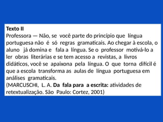 Texto II
Professora — Não, se você parte do princípio que língua
portuguesa não é só regras gramaticais. Ao chegar à escola, o
aluno já domina e fala a língua. Se o professor motivá-lo a
ler obras literárias e se tem acesso a revistas, a livros
didáticos, você se apaixona pela língua. O que torna difícil é
que a escola transforma as aulas de língua portuguesa em
análises gramaticais.
(MARCUSCHI, L. A. Da fala para a escrita: atividades de
retextualização. São Paulo: Cortez, 2001)
 