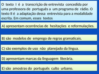 O texto I é a transcrição de entrevista concedida por
uma professora de português a um programa de rádio. O
texto II é a adaptação dessa entrevista para a modalidade
escrita. Em comum, esses textos
E) são amostras do português culto urbano.
D) apresentam marcas da linguagem literária.
C) são exemplos de uso não planejado da língua.
B) são modelos de emprego de regras gramaticais.
A) apresentam ocorrências de hesitações e reformulações.
 