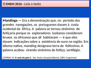 7) ENEM 2016 - Leia o texto
Mandinga — Era a denominação que, no período das
grandes navegações, os portugueses davam à costa
ocidental da África. A palavra se tornou sinônimo de
feitiçaria porque os exploradores lusitanos consideram
bruxos os africanos que ali habitavam — é que eles
davam indicações sobre a existência de ouro na região. Em
idioma nativo, manding designava terra de feiticeiros. A
palavra acabou virando sinônimo de feitiço, sortilégio.
(COTRIM, M. O pulo do gato 3. São Paulo: Geração Editorial, 2009. Fragmento)
 