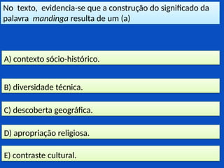 No texto, evidencia-se que a construção do significado da
palavra mandinga resulta de um (a)
E) contraste cultural.
D) apropriação religiosa.
C) descoberta geográfica.
B) diversidade técnica.
A) contexto sócio-histórico.
 