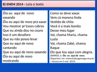 8) ENEM 2014 - Leia o texto
Óia eu aqui de novo
xaxando
Óia eu aqui de novo pra xaxar
Vou mostrar pr’esses cabras
Que eu ainda dou no couro
Isso é um desaforo
Que eu não posso levar
Que eu aqui de novo
cantando
Que eu aqui de novo xaxando
Óia eu aqui de novo
mostrando
Como se deve xaxar.
Vem cá morena linda
Vestida de chita
Você é a mais bonita
Desse meu lugar
Vai, chama Maria, chama
Luzia
Vai, chama Zabé, chama
Raque
Diz que tou aqui com alegria.
(BARROS, A. Óia eu aqui de novo.
Disponível em <www.luizluagonzaga.mus.br
> Acesso em 5 mai 2013)
 