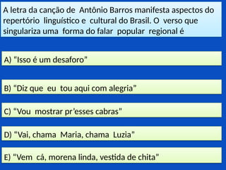 A letra da canção de Antônio Barros manifesta aspectos do
repertório linguístico e cultural do Brasil. O verso que
singulariza uma forma do falar popular regional é
E) “Vem cá, morena linda, vestida de chita”
D) “Vai, chama Maria, chama Luzia”
C) “Vou mostrar pr’esses cabras”
B) “Diz que eu tou aqui com alegria”
A) “Isso é um desaforo”
 