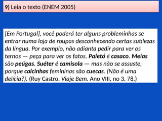 9) Leia o texto (ENEM 2005)
[Em Portugal], você poderá ter alguns probleminhas se
entrar numa loja de roupas desconhecendo certas sutilezas
da língua. Por exemplo, não adianta pedir para ver os
ternos — peça para ver os fatos. Paletó é casaco. Meias
são peúgas. Suéter é camisola — mas não se assuste,
porque calcinhas femininas são cuecas. (Não é uma
delícia?). (Ruy Castro. Viaje Bem. Ano VIII, no 3, 78.)
 