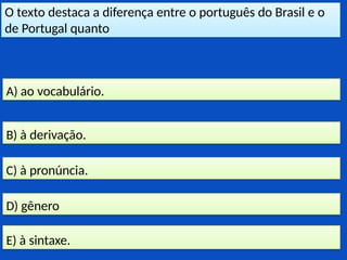 O texto destaca a diferença entre o português do Brasil e o
de Portugal quanto
E) à sintaxe.
D) gênero
C) à pronúncia.
B) à derivação.
A) ao vocabulário.
 