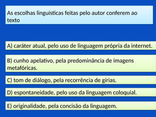 As escolhas linguísticas feitas pelo autor conferem ao
texto
E) originalidade, pela concisão da linguagem.
D) espontaneidade, pelo uso da linguagem coloquial.
C) tom de diálogo, pela recorrência de gírias.
B) cunho apelativo, pela predominância de imagens
metafóricas.
A) caráter atual, pelo uso de linguagem própria da internet.
 