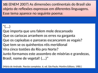 10) (ENEM 2007) As dimensões continentais do Brasil são
objeto de reflexões expressas em diferentes linguagens.
Esse tema aparece no seguinte poema:
“(….)
Que importa que uns falem mole descansado
Que os cariocas arranhem os erres na garganta
Que os capixabas e paroaras escancarem as vogais?
Que tem se os quinhentos réis meridional
Vira cinco tostões do Rio pro Norte?
Junto formamos este assombro de misérias e grandezas,
Brasil, nome de vegetal! (….)”
(Mário de Andrade. Poesias completas. 6. ed. São Paulo: Martins Editora, 1980.)
 