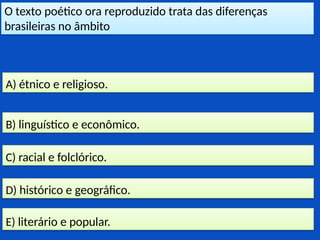 O texto poético ora reproduzido trata das diferenças
brasileiras no âmbito
E) literário e popular.
D) histórico e geográfico.
C) racial e folclórico.
B) linguístico e econômico.
A) étnico e religioso.
 