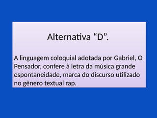 Alternativa “D”.
A linguagem coloquial adotada por Gabriel, O
Pensador, confere à letra da música grande
espontaneidade, marca do discurso utilizado
no gênero textual rap.
 