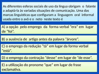 As diferentes esferas sociais de uso da língua obrigam o falante
a adaptá-la às variadas situações de comunicação. Uma das
marcas linguísticas que configuram a linguagem oral informal
usada entre o avô e o neto neste texto é
E) a utilização do pronome “que” em lugar de frase
exclamativa.
D) o emprego da contração “desse” em lugar de “de esse”.
C) o emprego da redução “tá” em lugar da forma verbal
“está”.
B) a ausência de artigo antes da palavra “árvore”.
A) a opção pelo emprego da forma verbal “era” em lugar
de “foi”.
 