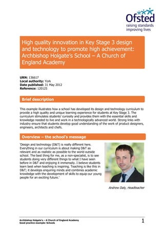Archbishop Holgate’s – A Church of England Academy
Good practice example: Schools 1
URN: 136617
Local authority: York
Date published: 31 May 2012
Reference: 120125
This example illustrates how a school has developed its design and technology curriculum to
provide a high quality and unique learning experience for students at Key Stage 3. The
curriculum stimulates students’ curiosity and provides them with the essential skills and
knowledge needed to live and work in a technologically advanced world. Strong links with
industry ensure that students develop good understanding of the work of product designers,
engineers, architects and chefs.
‘Design and technology (D&T) is really different here.
Everything in our curriculum is about making D&T as
relevant and as realistic as possible to the world outside
school. The best thing for me, as a non-specialist, is to see
students doing very different things to what I have seen
before in D&T and enjoying it immensely. I believe students
learn best when teaching is inspiring. Teaching is like this in
D&T; it develops enquiring minds and combines academic
knowledge with the development of skills to equip our young
people for an exciting future.’
Andrew Daly, Headteacher
High quality innovation in Key Stage 3 design
and technology to promote high achievement:
Archbishop Holgate’s School – A Church of
England Academy
Brief description
Overview – the school’s message
 
