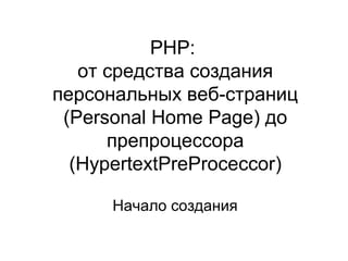 PHP: 
от средства создания 
персональных веб-страниц 
(Personal Home Page) до 
препроцессора 
(HypertextPreProceccor) 
Начало создания 
 