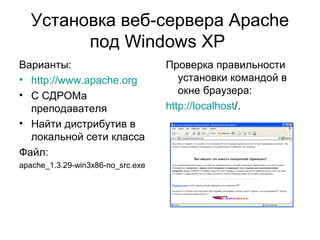 Установка веб-сервера Apache 
под Windows XP 
Варианты: 
• http://www.apache.org 
• С СДРОМа 
преподавателя 
• Найти дистрибутив в 
локальной сети класса 
Файл: 
apache_1.3.29-win3x86-no_src.exe 
Проверка правильности 
установки командой в 
окне браузера: 
http://localhost/. 
 