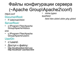 Файлы конфигурации сервера 
(~Apache GroupApache2conf) 
httpd.conf 
DocumenRoot: 
• F:sitemainhtml 
ServerRoot: 
• c:Program FilesApache 
GroupApachehtdocs 
или 
• c:Program FilesApache 
GroupApacheusers 
UserDir: 
• c:users 
• Доступ к файлу: 
• http://localhost/test.html или 
http://localhost/~user/test.html 
• mime.types 
text/html 
html htm shtml shtm php phtml 
 