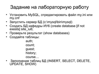 Задание на лабораторную работу 
• Установить MySQL, отредактировать файл my.ini или 
my.cnf 
• Запустить сервер БД (c:mysqlbinmysql) 
• Создать БД кафедры ИУ6 (create database [if not 
exests] site_iu6; 
• Проверьте результат (show databases) 
• Создайте таблицы: 
auth; 
count; 
guest; 
history; 
course… 
• Заполнение таблиц БД (INSERT, SELECT, DELETE, 
UPDATE, SHOW) 
 
