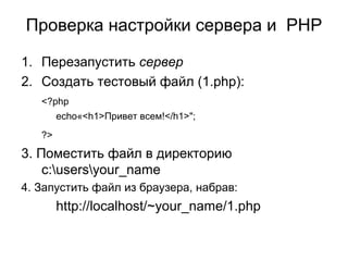 Проверка настройки сервера и PHP 
1. Перезапустить сервер 
2. Создать тестовый файл (1.php): 
<?php 
echo«<h1>Привет всем!</h1>"; 
?> 
3. Поместить файл в директорию 
c:usersyour_name 
4. Запустить файл из браузера, набрав: 
http://localhost/~your_name/1.php 
 