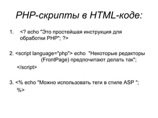 PHP-скрипты в HTML-коде: 
1. <? echo "Это простейшая инструкция для 
обработки PHP"; ?> 
2. <script language="php"> echo "Некоторые редакторы 
(FrontPage) предпочитают делать так"; 
</script> 
3. <% echo "Можно использовать теги в стиле ASP "; 
%> 
 