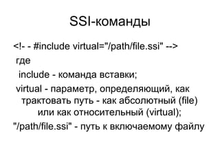 SSI-команды 
<!- - #include virtual="/path/file.ssi" --> 
где 
include - команда вставки; 
virtual - параметр, определяющий, как 
трактовать путь - как абсолютный (file) 
или как относительный (virtual); 
"/path/file.ssi" - путь к включаемому файлу 
