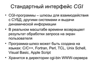 Стандартный интерфейс CGI 
• CGI-программы – шлюзы для взаимодействия 
с СУБД, другими системами и выдачи 
динамической информации 
• В реальном масштабе времени возвращает 
результат обработки запроса на экран 
пользователя 
• Программа-шлюз может быть создана на 
языках: C/C++, Fortran, Perl, TCL, Unix Schell, 
Visual Basic, Apple Script 
• Хранится в директории cgi-bin WWW-сервера 
 